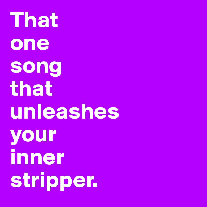 That
one
song
that
unleashes
your
inner
stripper.