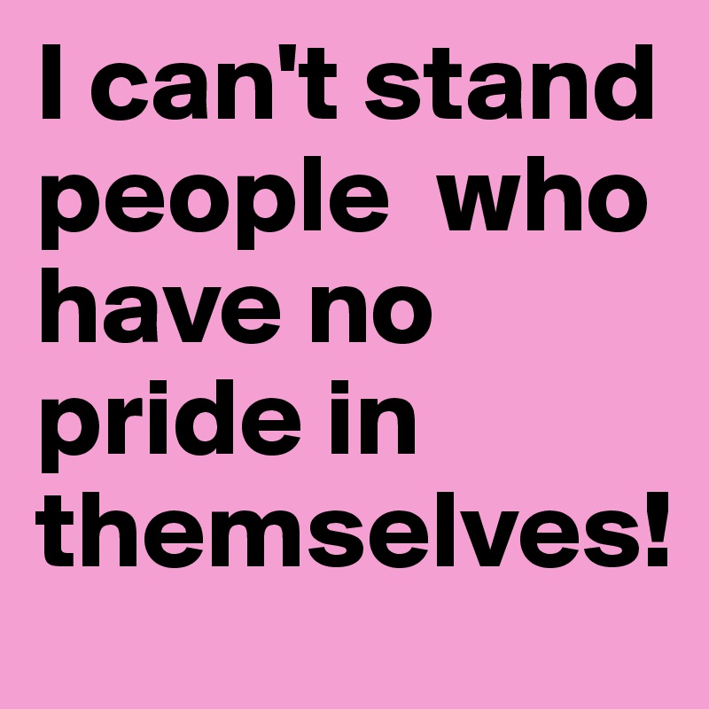 I can't stand people  who have no pride in themselves!