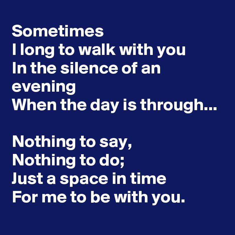 Sometimes
I long to walk with you
In the silence of an evening
When the day is through...

Nothing to say,
Nothing to do;
Just a space in time
For me to be with you.
