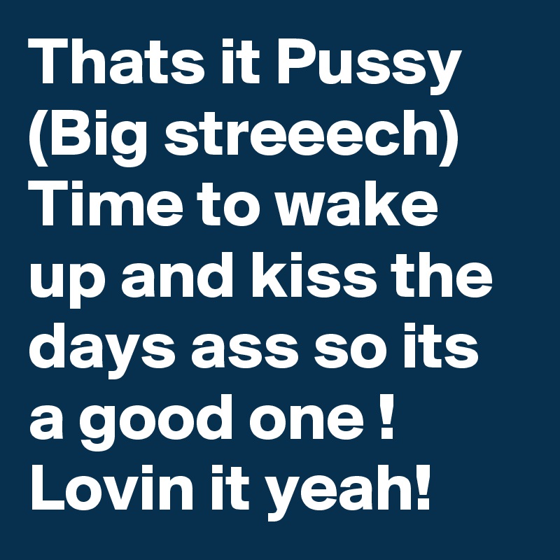 Thats it Pussy
(Big streeech)
Time to wake up and kiss the days ass so its a good one !
Lovin it yeah!