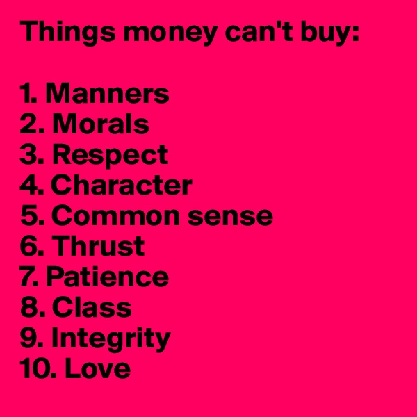 Things money can't buy:

1. Manners
2. Morals
3. Respect
4. Character
5. Common sense
6. Thrust
7. Patience
8. Class
9. Integrity
10. Love