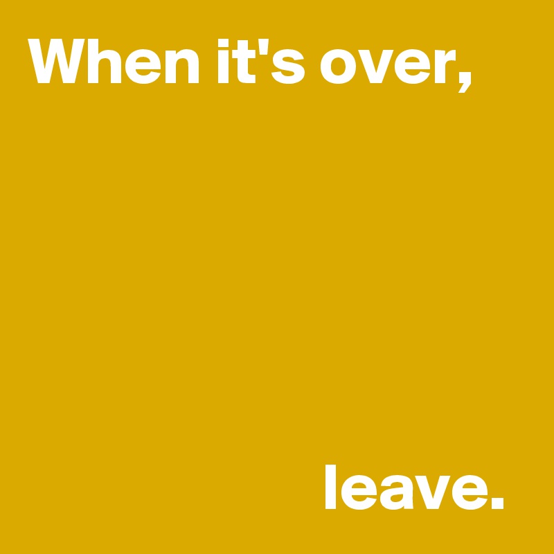 When it's over,





                      leave.