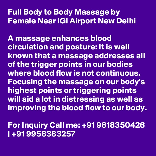 Full Body to Body Massage by Female Near IGI Airport New Delhi

A massage enhances blood circulation and posture: It is well known that a massage addresses all of the trigger points in our bodies where blood flow is not continuous. Focusing the massage on our body's highest points or triggering points will aid a lot in distressing as well as improving the blood flow to our body.

For Inquiry Call me: +91 9818350426 | +91 9958383257