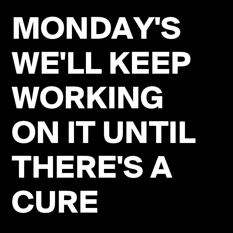 MONDAY'S WE'LL KEEP WORKING ON IT UNTIL THERE'S A CURE