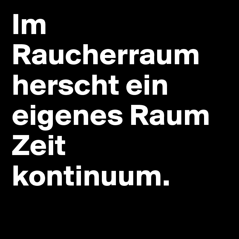 Im Raucherraum herscht ein eigenes Raum Zeit kontinuum.
