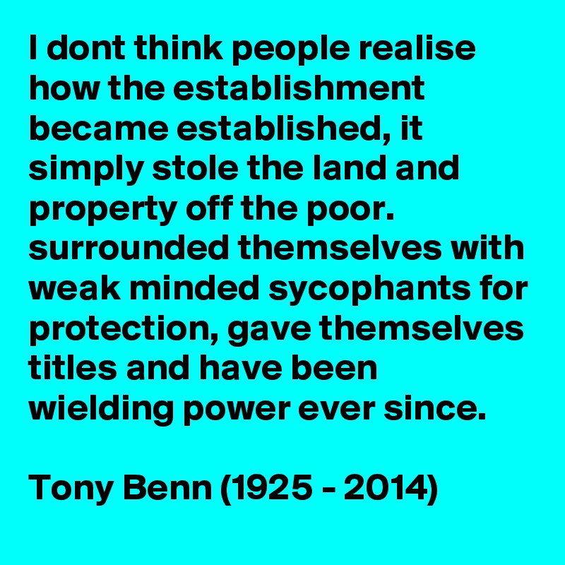 I dont think people realise how the establishment became established, it simply stole the land and property off the poor. surrounded themselves with weak minded sycophants for protection, gave themselves titles and have been wielding power ever since. 

Tony Benn (1925 - 2014)