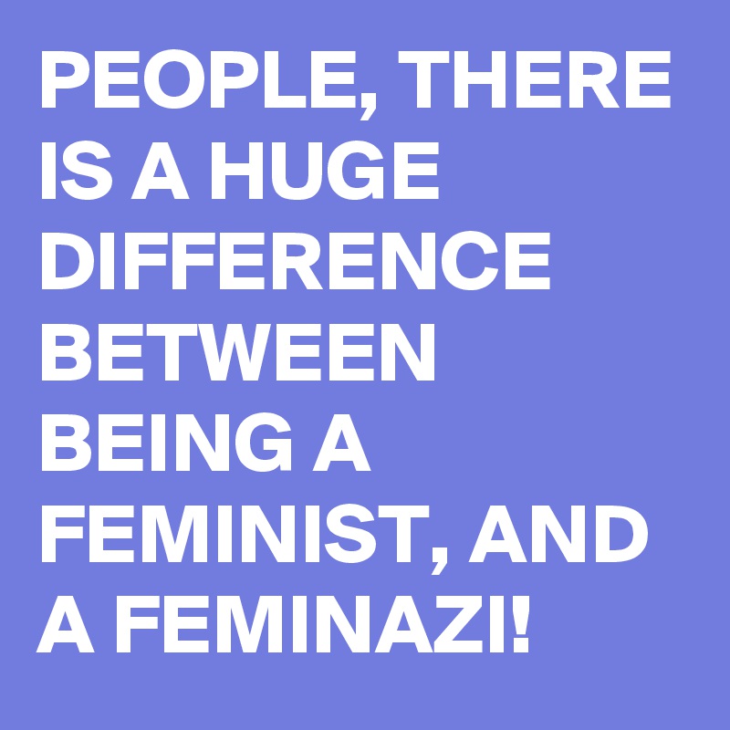 PEOPLE, THERE IS A HUGE DIFFERENCE BETWEEN BEING A FEMINIST, AND A FEMINAZI!