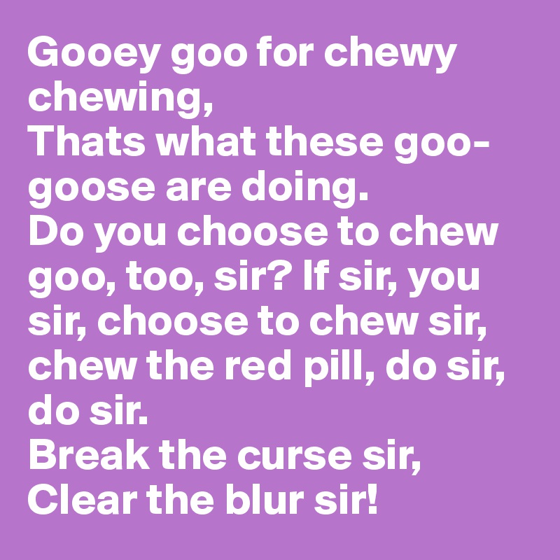 Gooey goo for chewy chewing,
Thats what these goo-goose are doing.
Do you choose to chew goo, too, sir? If sir, you sir, choose to chew sir, chew the red pill, do sir, do sir. 
Break the curse sir,
Clear the blur sir! 