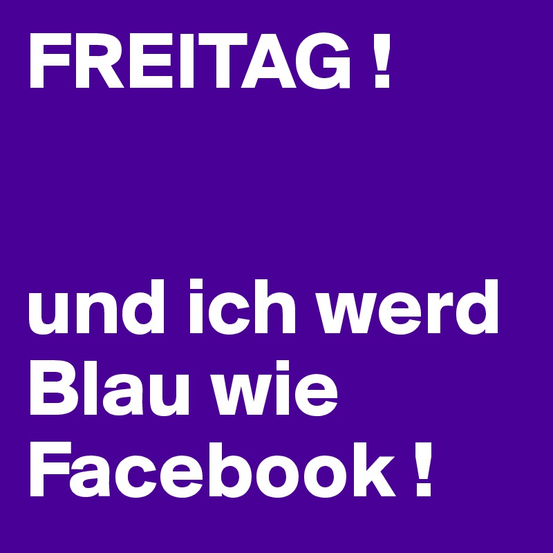 FREITAG ! 


und ich werd Blau wie Facebook ! 