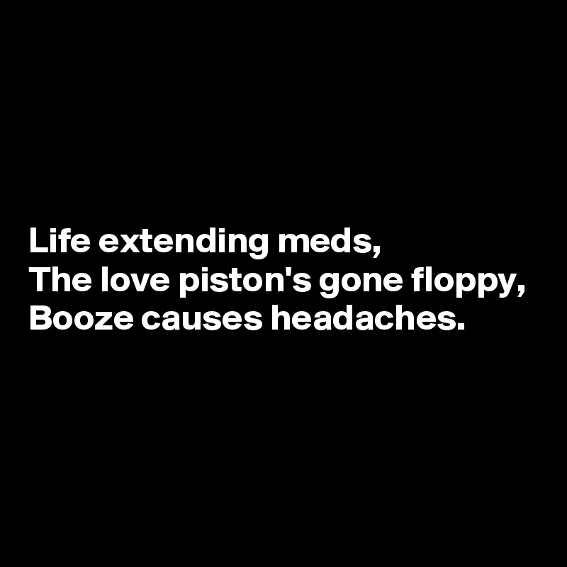 




Life extending meds,
The love piston's gone floppy,
Booze causes headaches.




