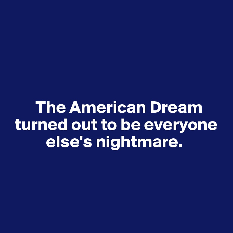 




       The American Dream   
 turned out to be everyone 
          else's nightmare.



