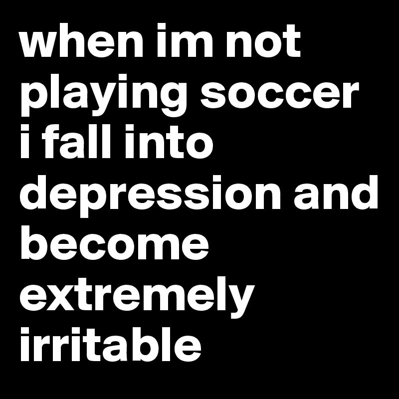 when im not playing soccer i fall into depression and become extremely irritable 