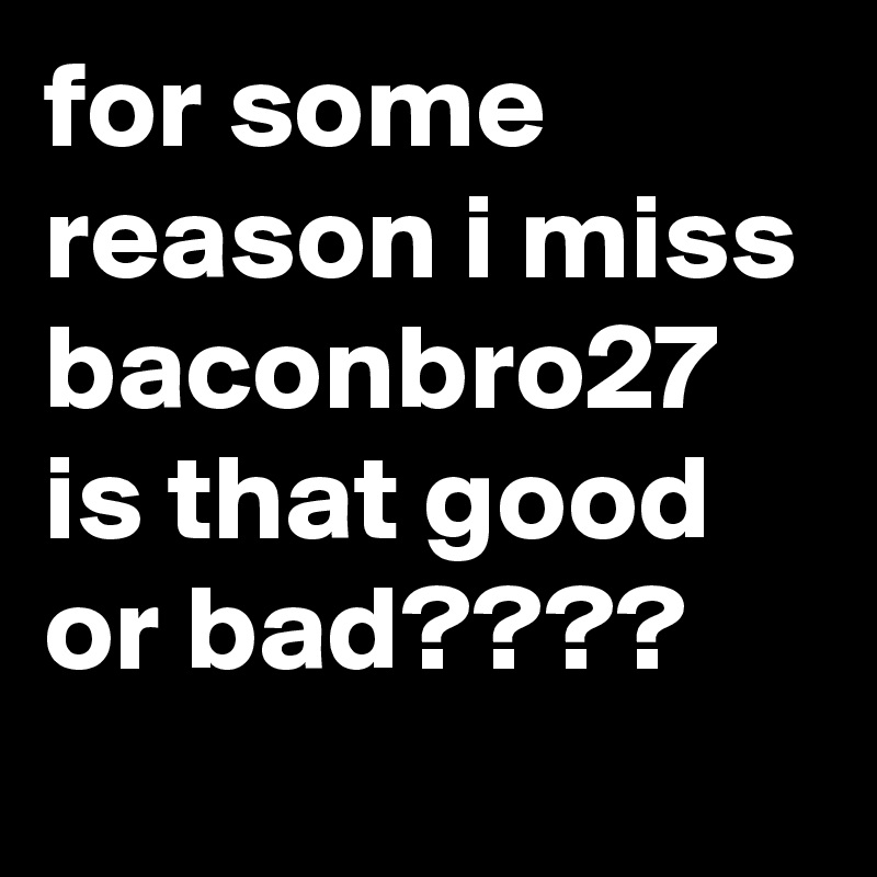 for some reason i miss baconbro27
is that good or bad????