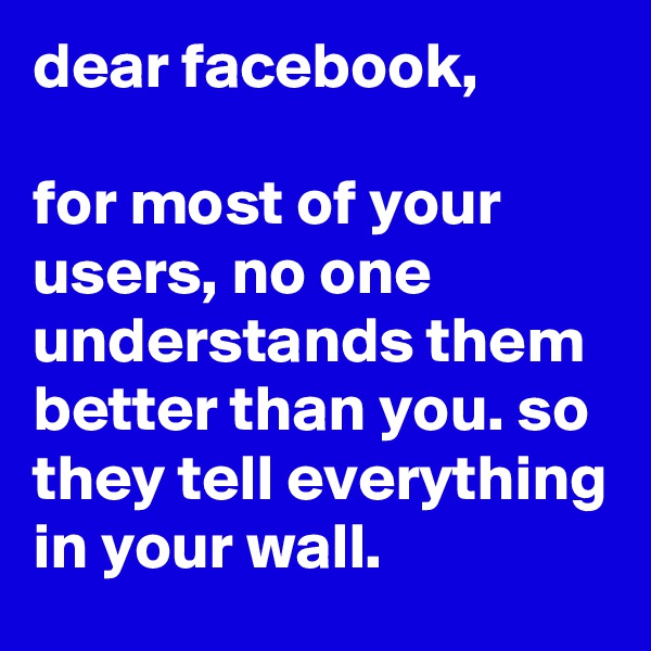 dear facebook, 

for most of your users, no one understands them better than you. so they tell everything in your wall. 