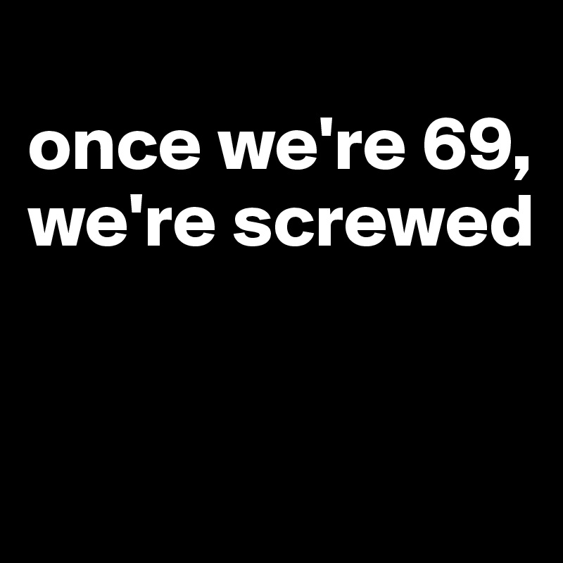 
once we're 69, we're screwed


