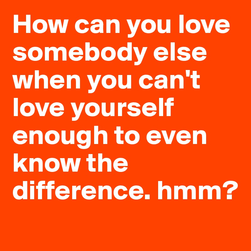 How can you love somebody else when you can't love yourself enough to even know the difference. hmm? 