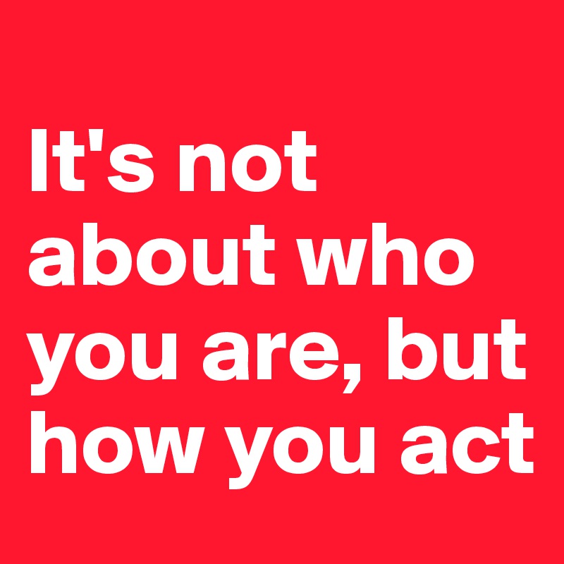 
It's not about who you are, but how you act