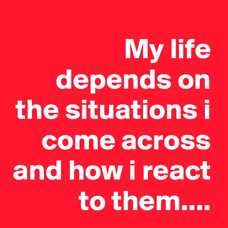 My life depends on the situations i come across and how i react to them....