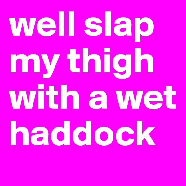 well slap my thigh with a wet haddock