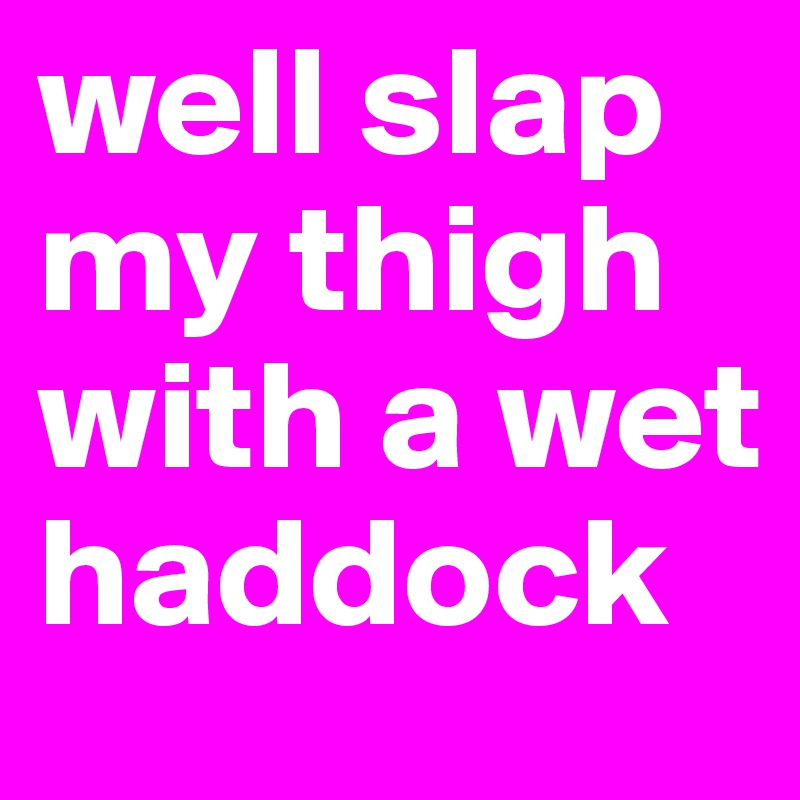 well slap my thigh with a wet haddock