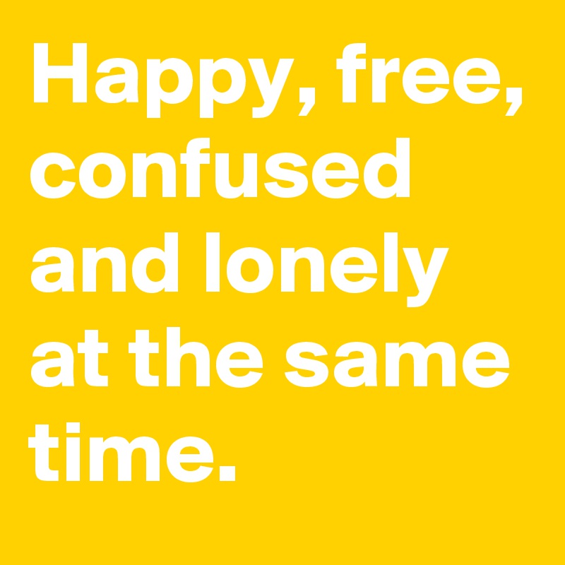 Happy, free, confused and lonely at the same time.