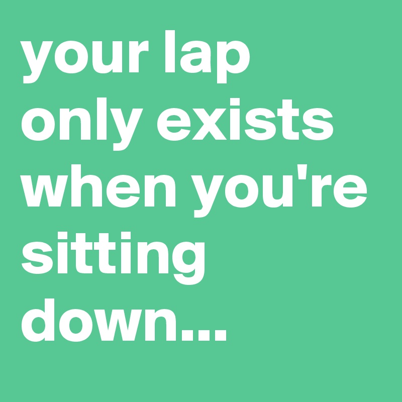 your lap only exists when you're sitting down...