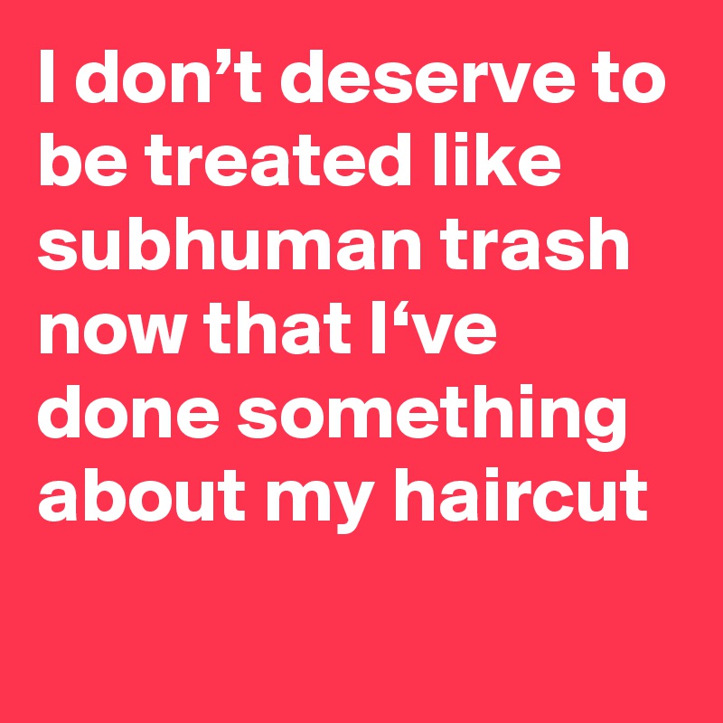 I don’t deserve to be treated like subhuman trash now that I‘ve done something about my haircut