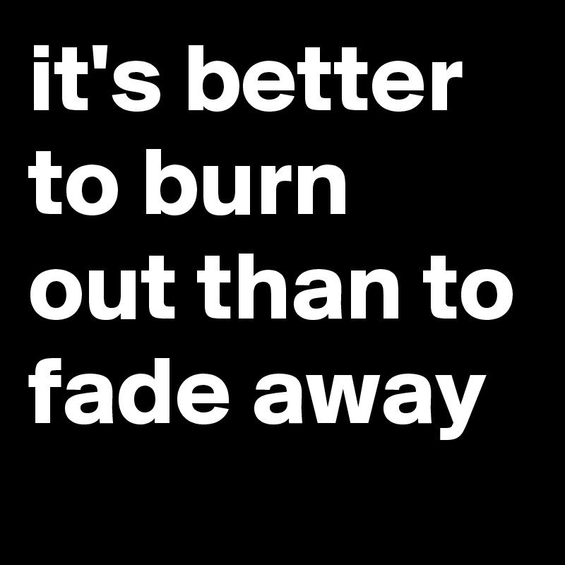 it's better to burn out than to fade away