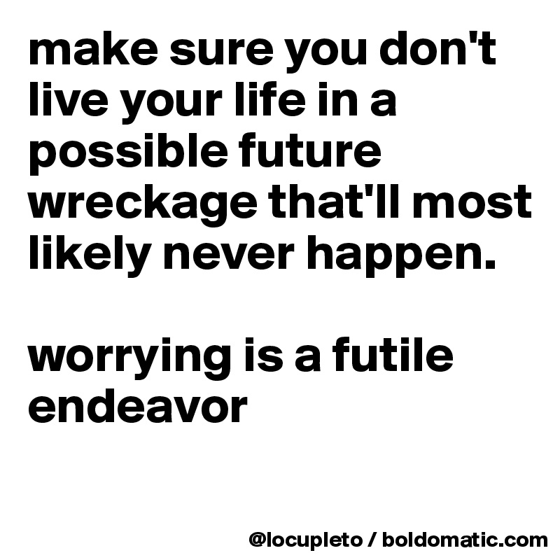 make sure you don't live your life in a possible future wreckage that'll most likely never happen.

worrying is a futile endeavor

