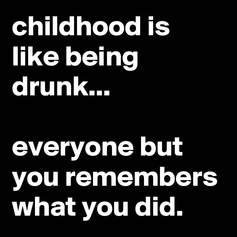 childhood is like being drunk...

everyone but you remembers what you did.