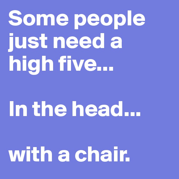 Some people just need a high five...

In the head...

with a chair.