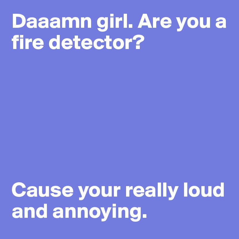 Daaamn girl. Are you a fire detector?






Cause your really loud and annoying.