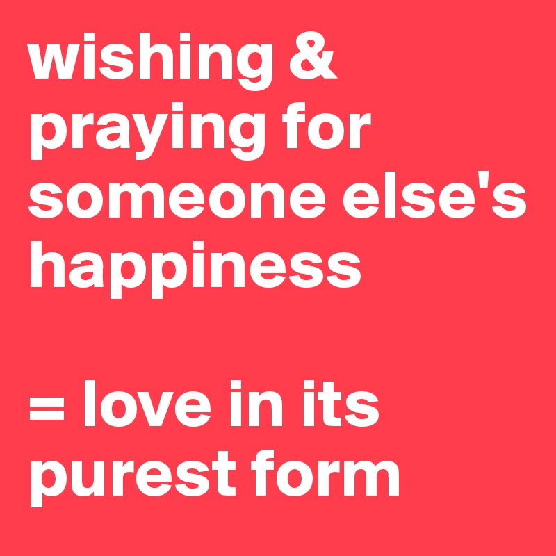 wishing & praying for someone else's happiness

= love in its purest form