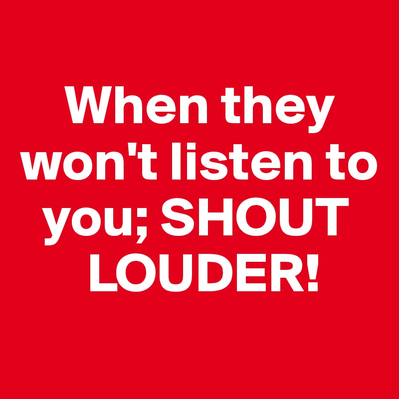 
    When they    won't listen to 
  you; SHOUT 
      LOUDER!
