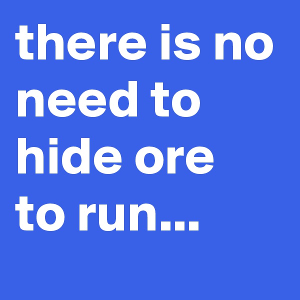 there is no need to hide ore to run...