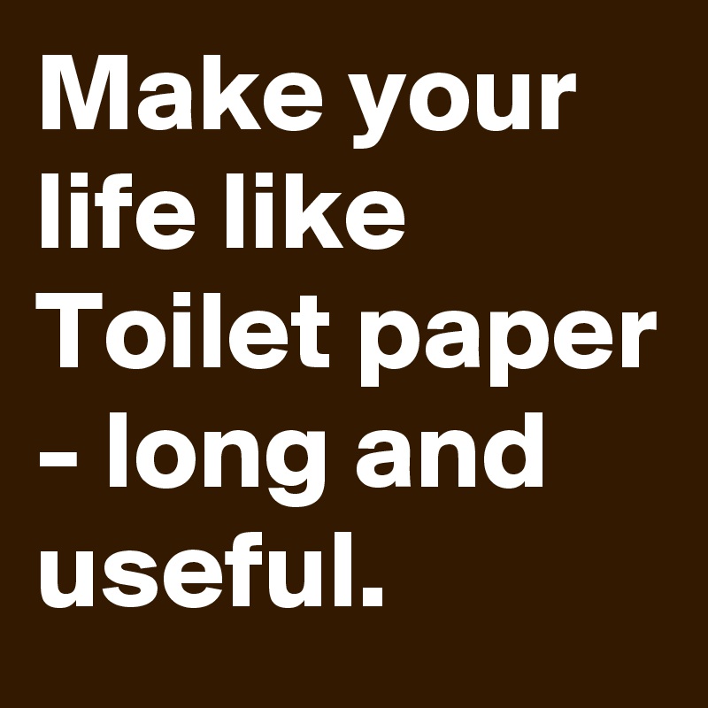 Make your life like Toilet paper - long and useful.