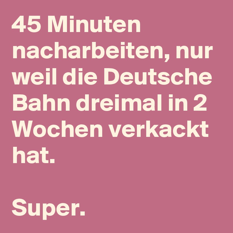 45 Minuten nacharbeiten, nur weil die Deutsche Bahn dreimal in 2 Wochen verkackt hat.

Super.