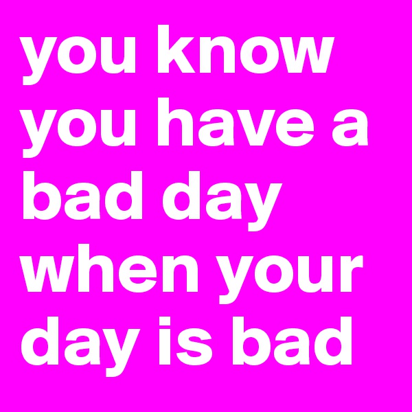 you know you have a bad day when your day is bad