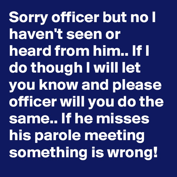 Sorry officer but no I haven't seen or heard from him.. If I do though I will let you know and please officer will you do the same.. If he misses his parole meeting something is wrong!