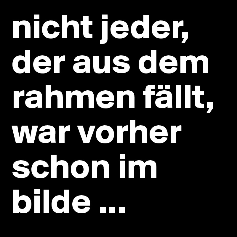 nicht jeder, der aus dem rahmen fällt, war vorher schon im bilde ...