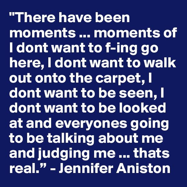 "There have been moments ... moments of I dont want to f-ing go here, I dont want to walk out onto the carpet, I dont want to be seen, I dont want to be looked at and everyones going to be talking about me and judging me ... thats real.” - Jennifer Aniston