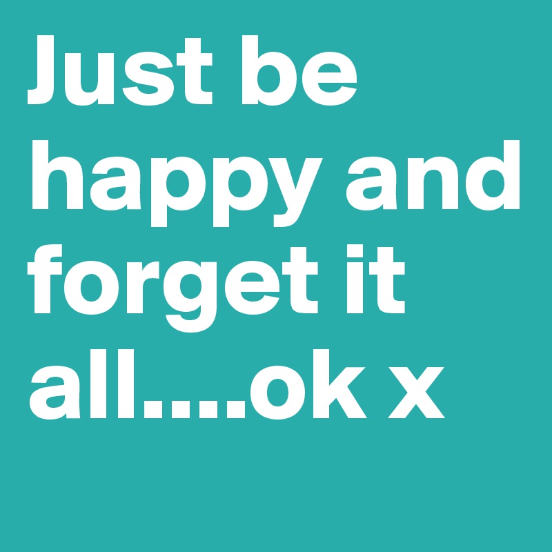 Just be happy and forget it all....ok x