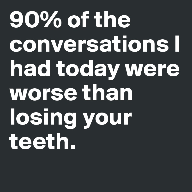 90% of the conversations I had today were worse than losing your teeth.
