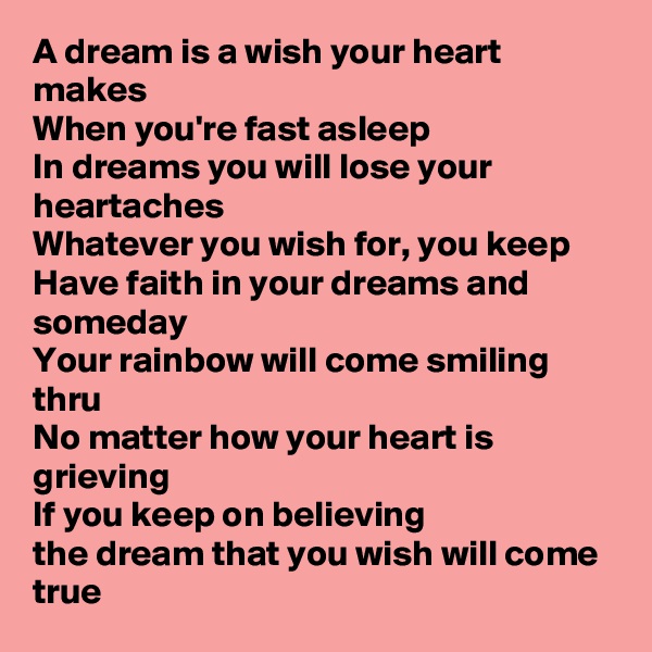 A dream is a wish your heart makes
When you're fast asleep
In dreams you will lose your heartaches
Whatever you wish for, you keep
Have faith in your dreams and someday
Your rainbow will come smiling thru
No matter how your heart is grieving
If you keep on believing
the dream that you wish will come true