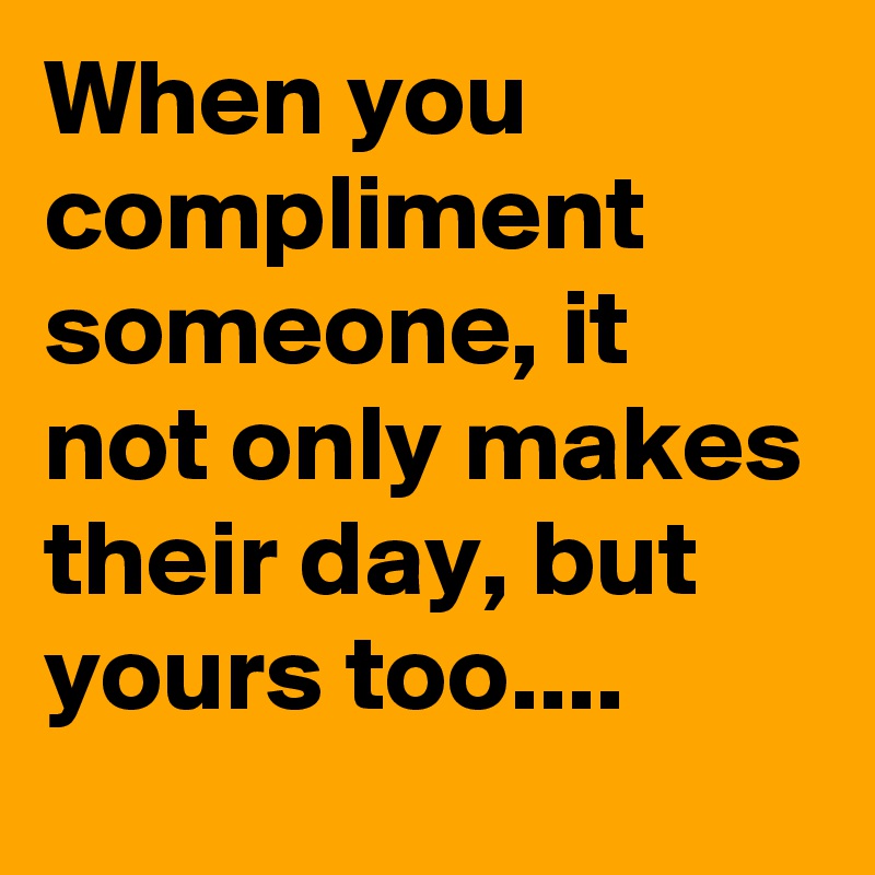 When you compliment someone, it not only makes their day, but yours too....