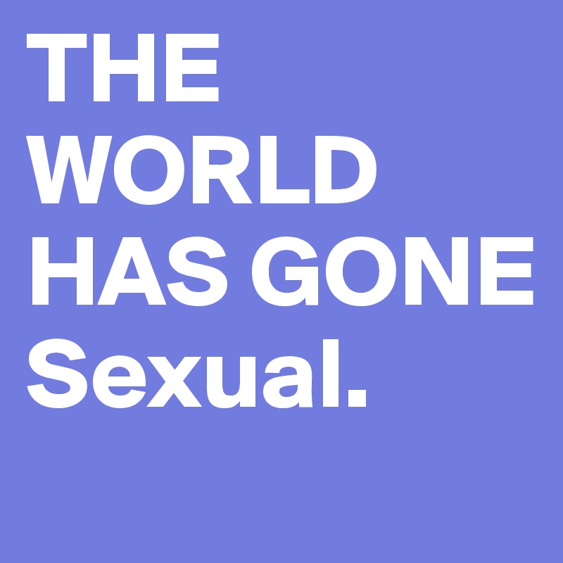 THE WORLD
HAS GONE
Sexual. 