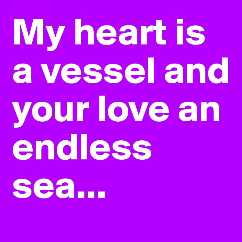 My heart is a vessel and your love an endless sea...