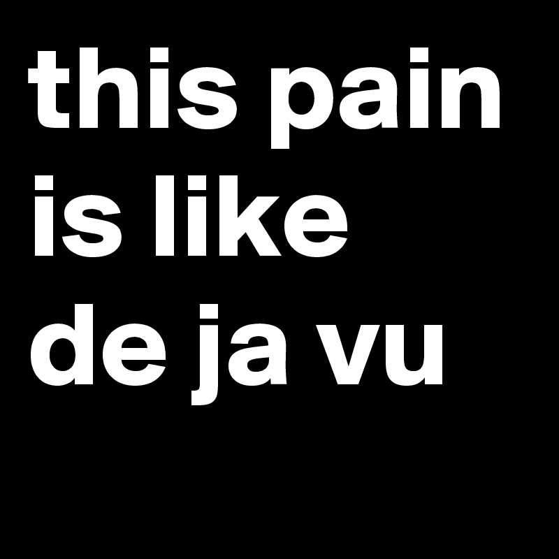 this pain is like de ja vu