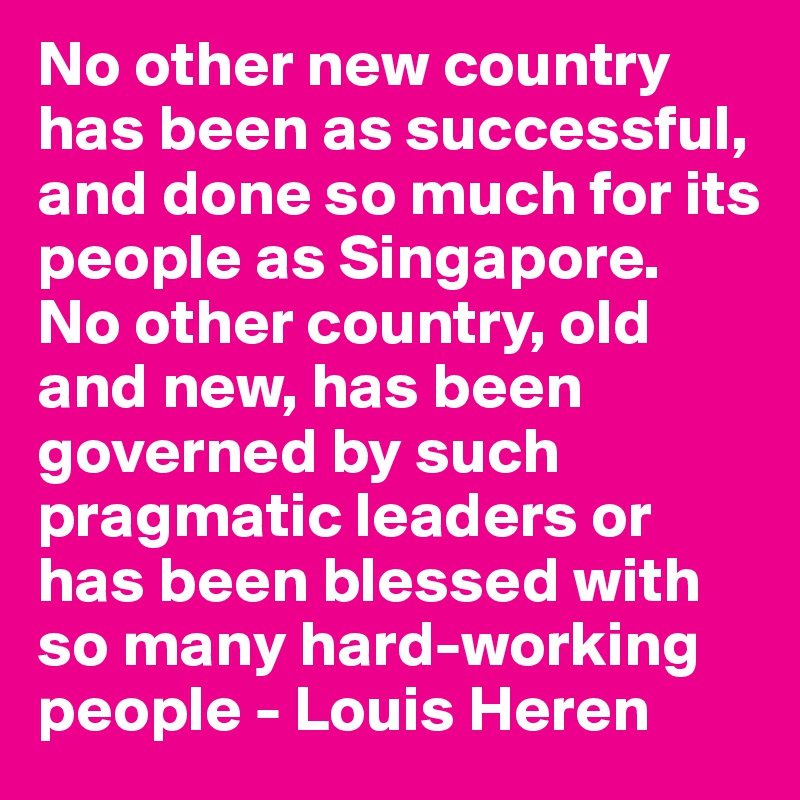 No other new country has been as successful, and done so much for its people as Singapore.  No other country, old and new, has been governed by such pragmatic leaders or has been blessed with so many hard-working people - Louis Heren