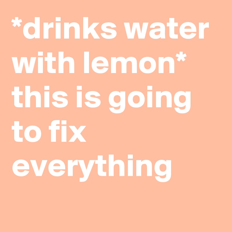 *drinks water with lemon*
this is going to fix everything